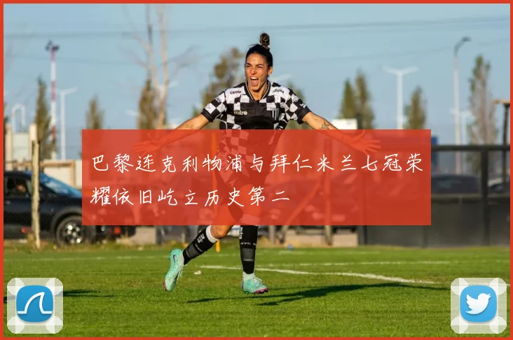 巴黎连克利物浦与拜仁米兰七冠荣耀依旧屹立历史第二