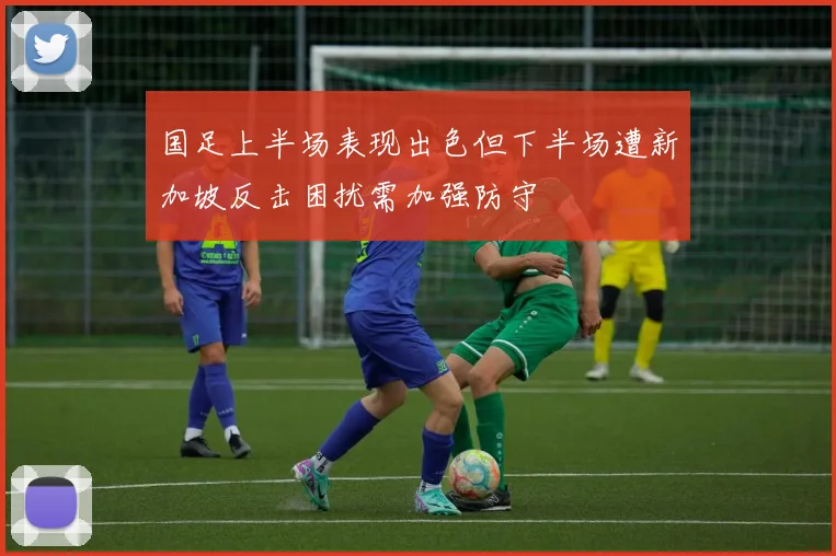 国足上半场表现出色但下半场遭新加坡反击困扰需加强防守