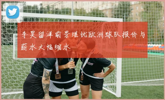 李昊留洋前景堪忧欧洲球队报价与薪水大幅缩水