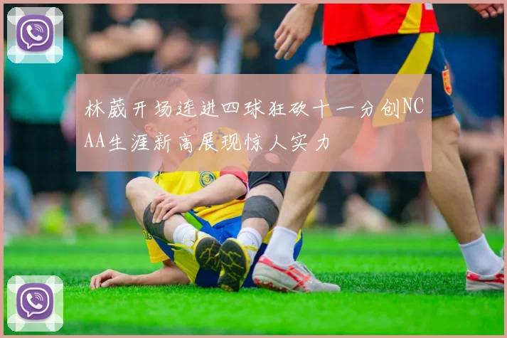林葳开场连进四球狂砍十一分创NCAA生涯新高展现惊人实力