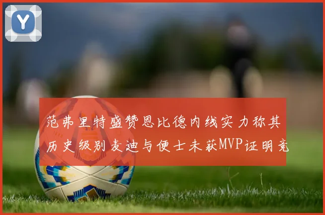 范弗里特盛赞恩比德内线实力称其历史级别麦迪与便士未获MVP证明竞争激烈