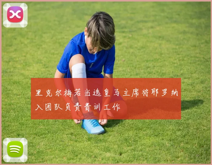里克尔梅若当选皇马主席将耶罗纳入团队负责青训工作