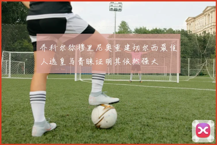 乔科尔称穆里尼奥重建切尔西最佳人选皇马青睐证明其依然强大