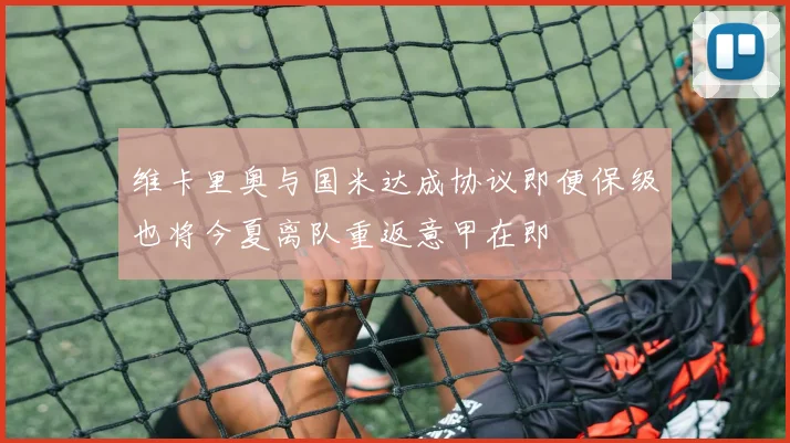 维卡里奥与国米达成协议即便保级也将今夏离队重返意甲在即