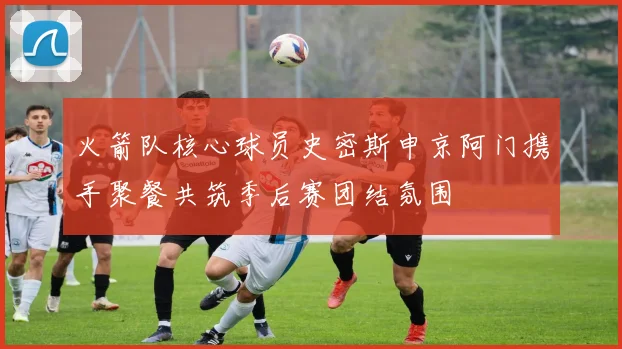 火箭队核心球员史密斯申京阿门携手聚餐共筑季后赛团结氛围