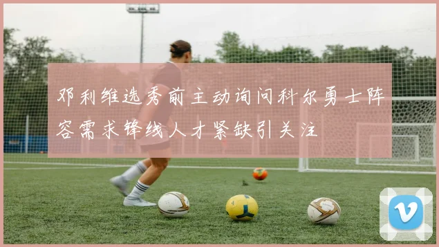 邓利维选秀前主动询问科尔勇士阵容需求锋线人才紧缺引关注