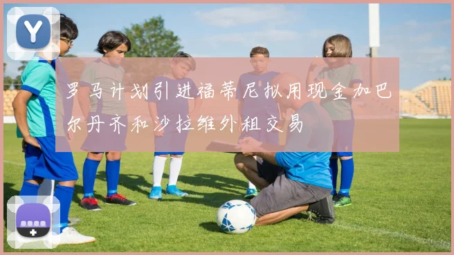 罗马计划引进福蒂尼拟用现金加巴尔丹齐和沙拉维外租交易