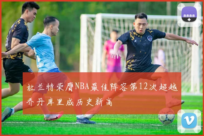 杜兰特荣膺NBA最佳阵容第12次超越乔丹库里成历史新高