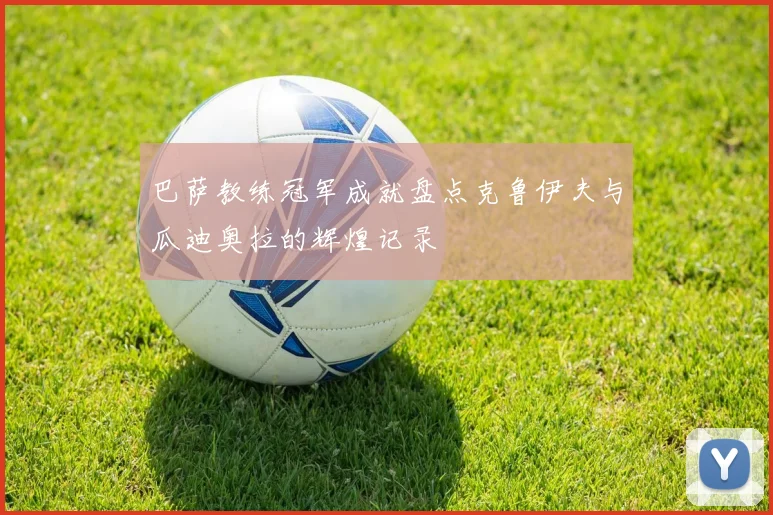 巴萨教练冠军成就盘点克鲁伊夫与瓜迪奥拉的辉煌记录