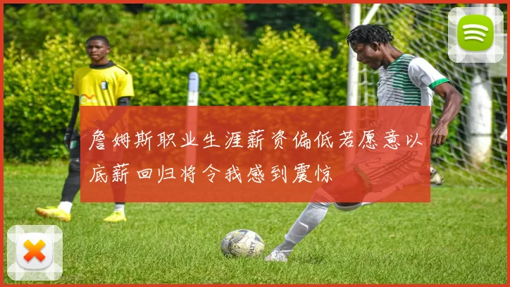 詹姆斯职业生涯薪资偏低若愿意以底薪回归将令我感到震惊