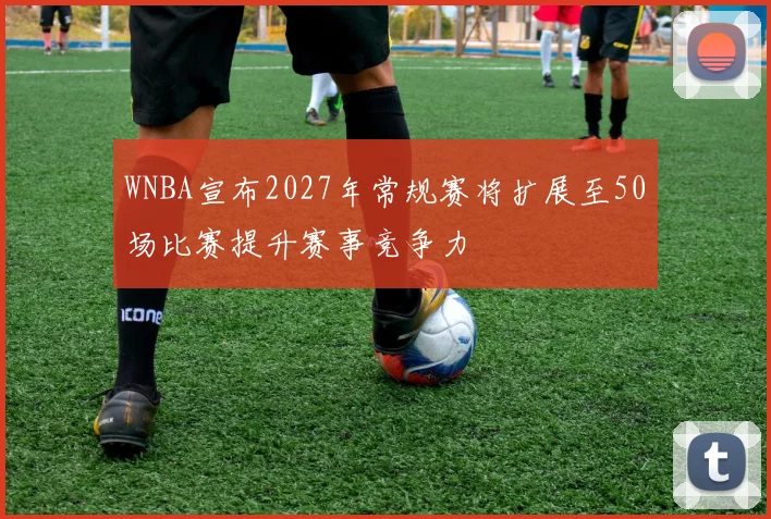 WNBA宣布2027年常规赛将扩展至50场比赛提升赛事竞争力