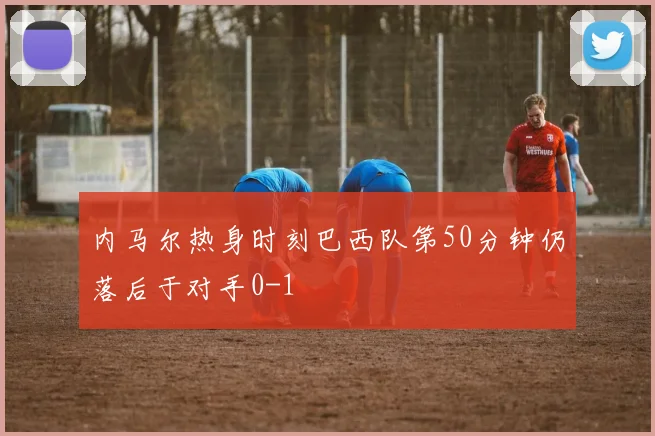 内马尔热身时刻巴西队第50分钟仍落后于对手0-1